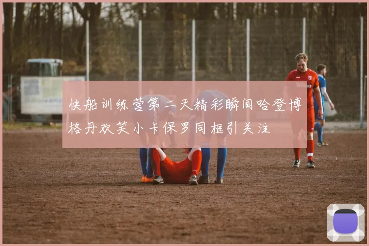 快船训练营第二天精彩瞬间哈登博格丹欢笑小卡保罗同框引关注
