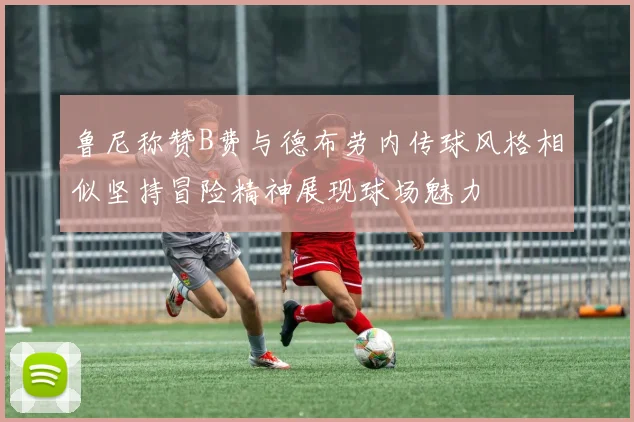 鲁尼称赞B费与德布劳内传球风格相似坚持冒险精神展现球场魅力