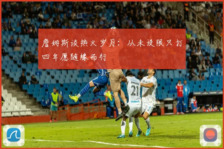 詹姆斯谈热火岁月：从未设限只打四年愿随缘而行