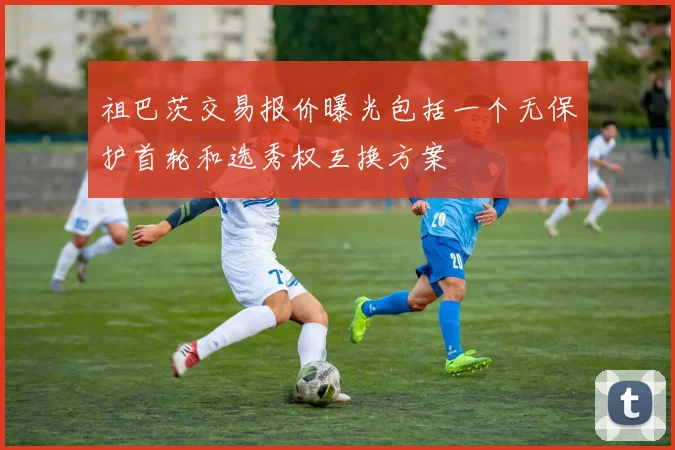 祖巴茨交易报价曝光包括一个无保护首轮和选秀权互换方案