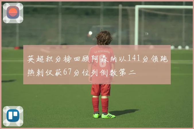 英超积分榜回顾阿森纳以141分领跑热刺仅获67分位列倒数第二