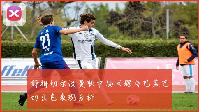 舒梅切尔谈曼联中场问题与巴莱巴的出色表现分析
