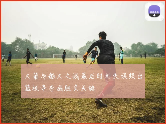 火箭与船火之战最后时刻失误频出篮板争夺成胜负关键