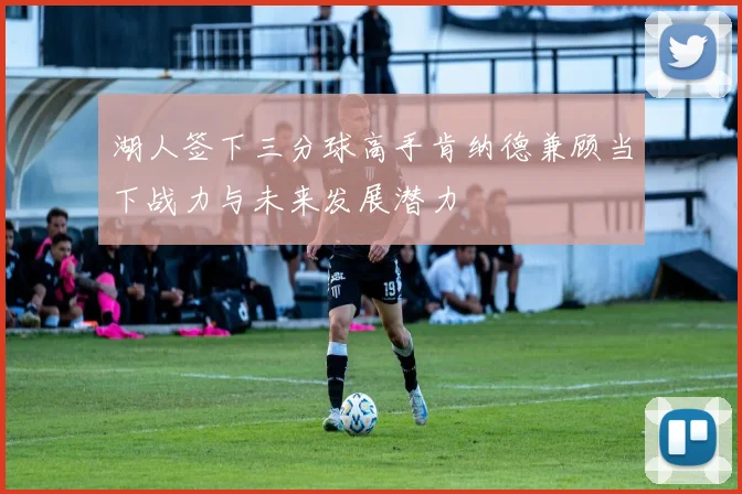 湖人签下三分球高手肯纳德兼顾当下战力与未来发展潜力