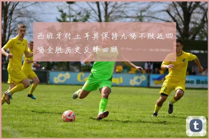 西班牙对土耳其保持九场不败近四场全胜历史交锋回顾