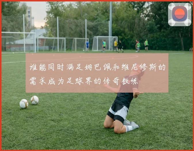 谁能同时满足姆巴佩和维尼修斯的需求成为足球界的传奇教练