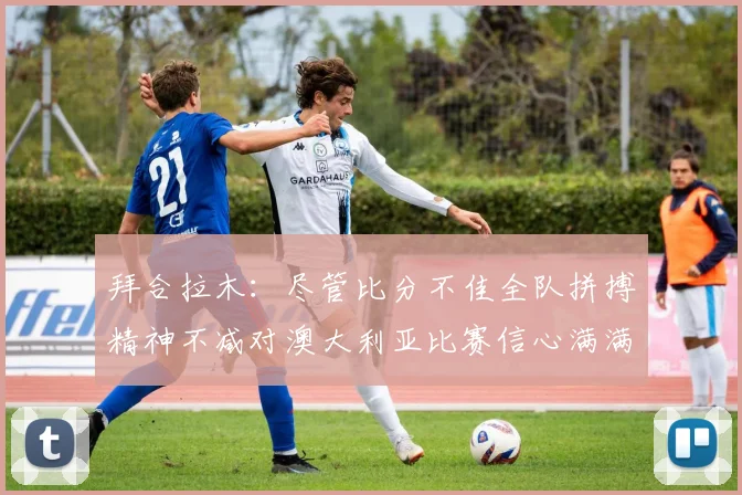 拜合拉木：尽管比分不佳全队拼搏精神不减对澳大利亚比赛信心满满期待进球