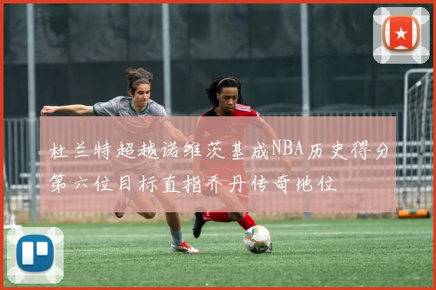 杜兰特超越诺维茨基成NBA历史得分第六位目标直指乔丹传奇地位