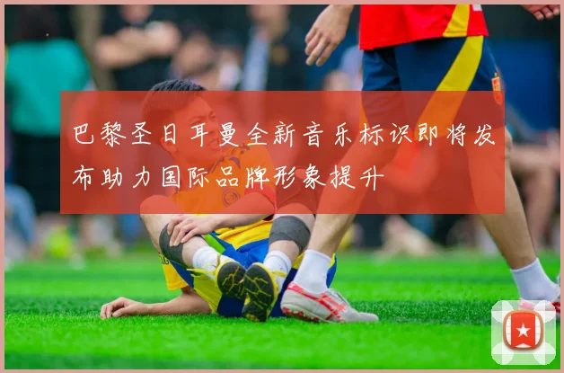 巴黎圣日耳曼全新音乐标识即将发布助力国际品牌形象提升