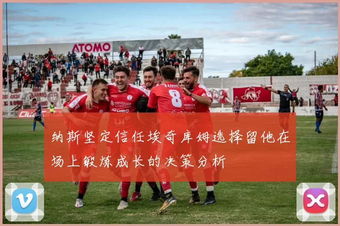 纳斯坚定信任埃奇库姆选择留他在场上锻炼成长的决策分析