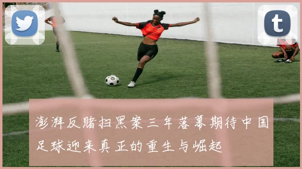 澎湃反赌扫黑案三年落幕期待中国足球迎来真正的重生与崛起