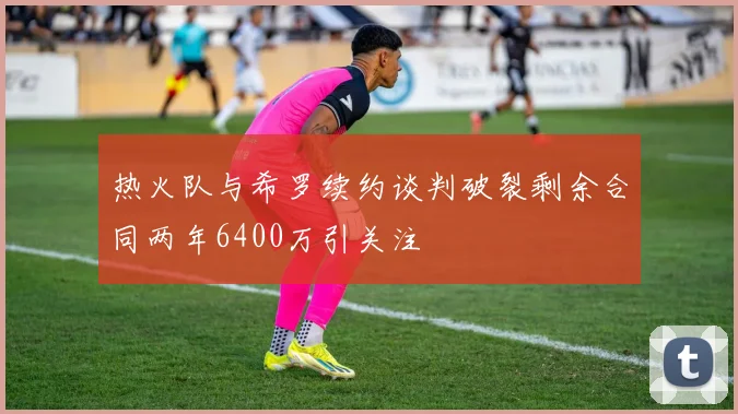 热火队与希罗续约谈判破裂剩余合同两年6400万引关注