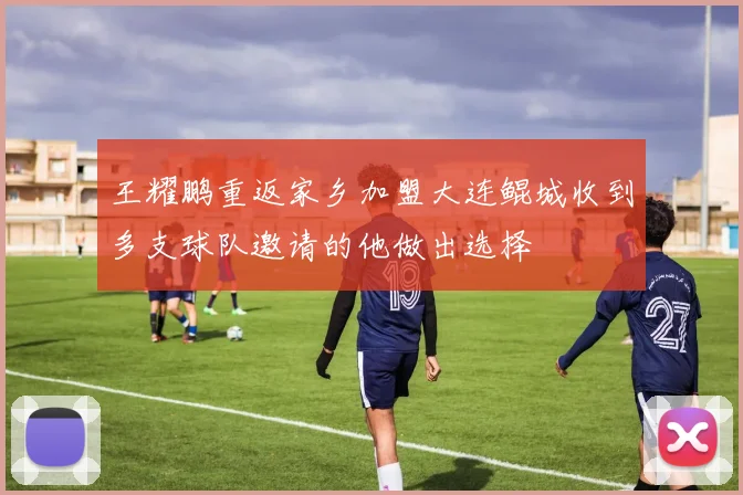 王耀鹏重返家乡加盟大连鲲城收到多支球队邀请的他做出选择