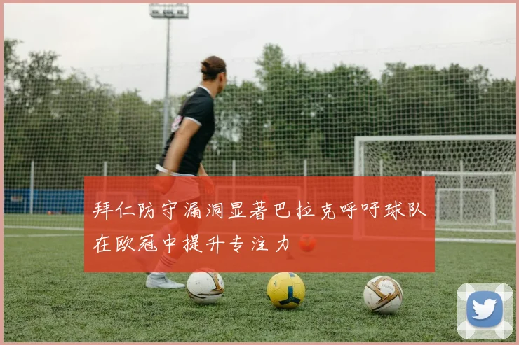 拜仁防守漏洞显著巴拉克呼吁球队在欧冠中提升专注力