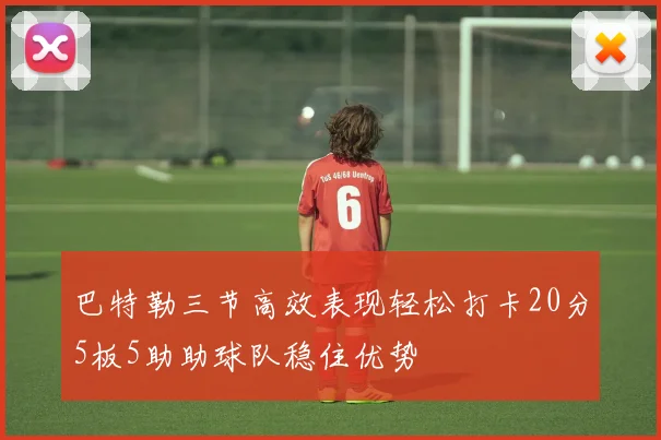 巴特勒三节高效表现轻松打卡20分5板5助助球队稳住优势