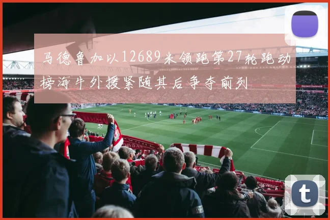 马德鲁加以12689米领跑第27轮跑动榜海牛外援紧随其后争夺前列