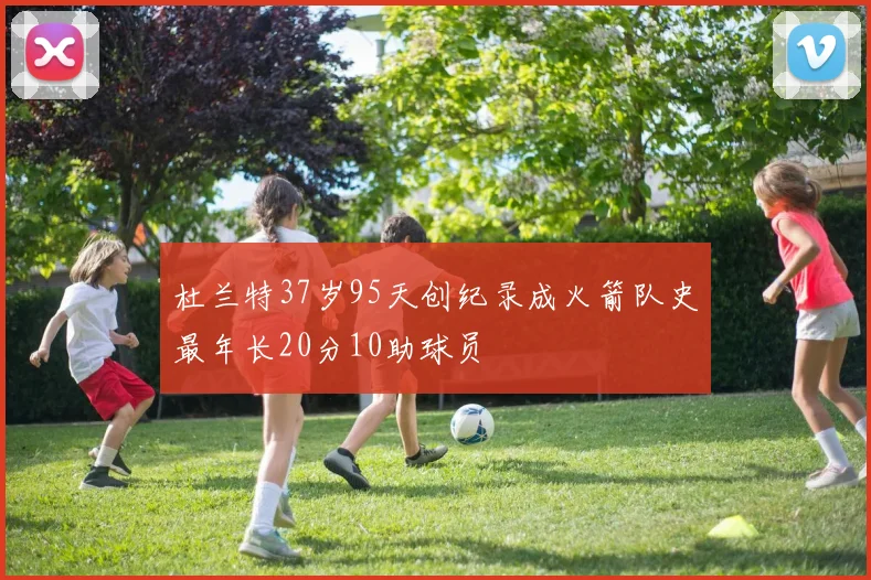 杜兰特37岁95天创纪录成火箭队史最年长20分10助球员