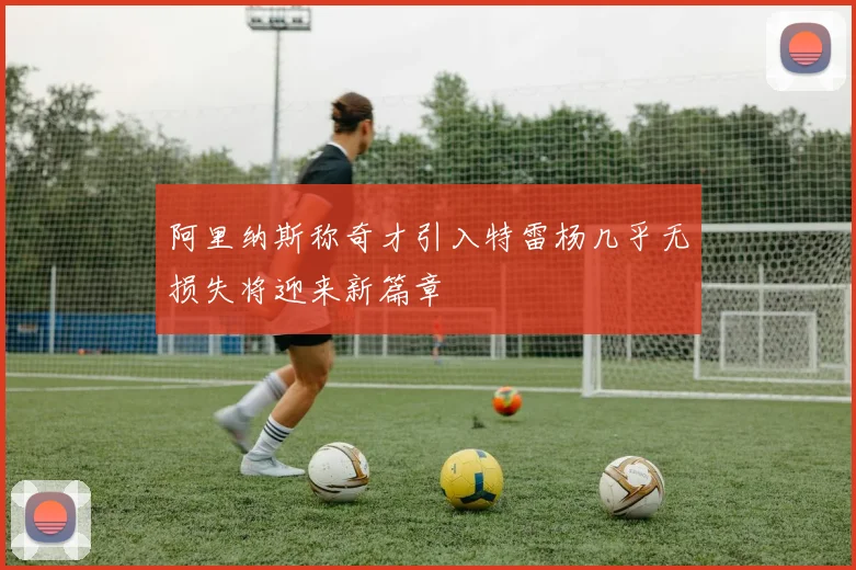 阿里纳斯称奇才引入特雷杨几乎无损失将迎来新篇章