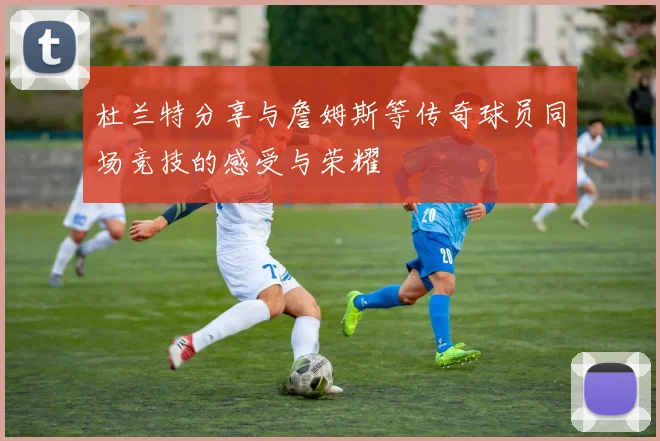 杜兰特分享与詹姆斯等传奇球员同场竞技的感受与荣耀
