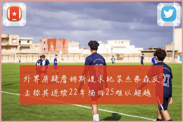 外界质疑詹姆斯追求纪录杰弗森反击称其连续22年场均25难以超越