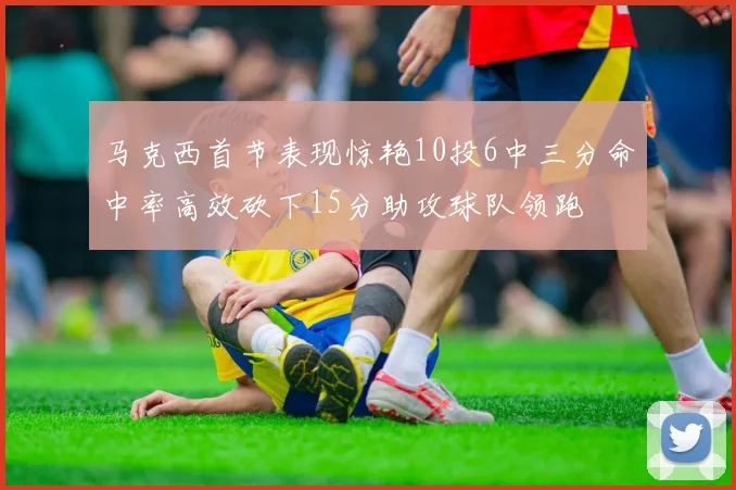 马克西首节表现惊艳10投6中三分命中率高效砍下15分助攻球队领跑