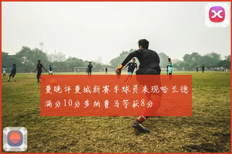 曼晚评曼城新赛季球员表现哈兰德满分10分多纳鲁马等获8分
