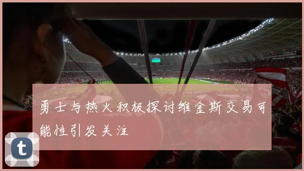 勇士与热火积极探讨维金斯交易可能性引发关注