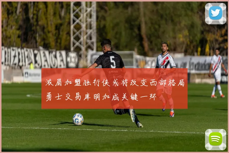 浓眉加盟独行侠或将改变西部格局勇士交易库明加成关键一环