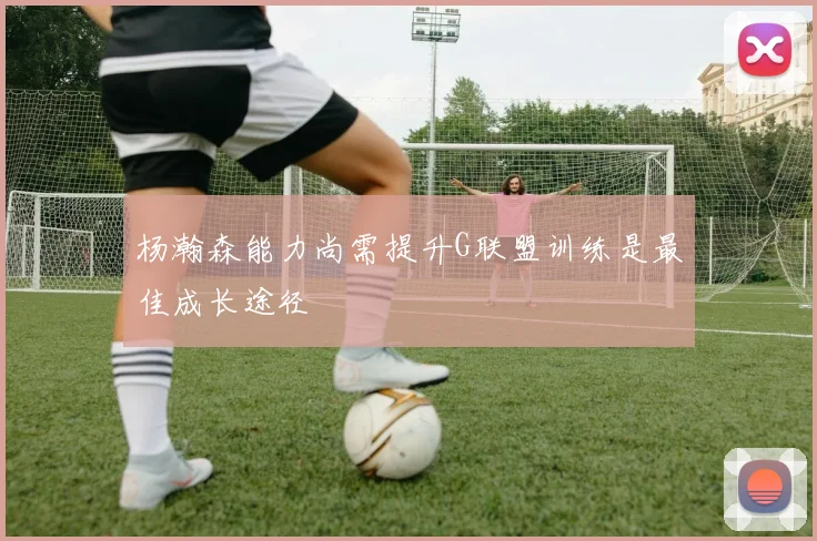 杨瀚森能力尚需提升G联盟训练是最佳成长途径