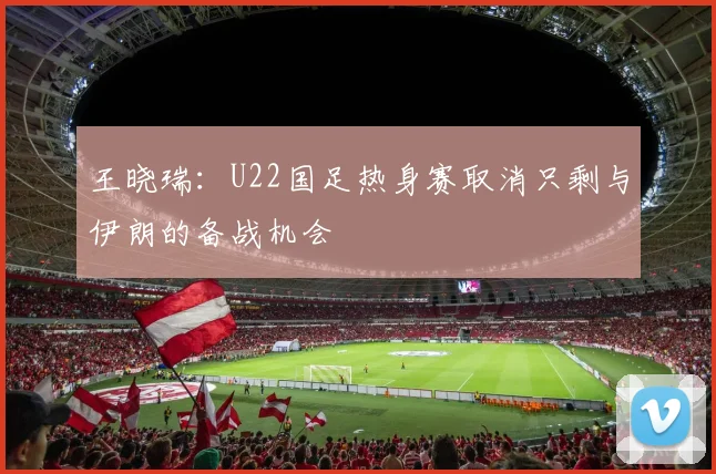 王晓瑞：U22国足热身赛取消只剩与伊朗的备战机会