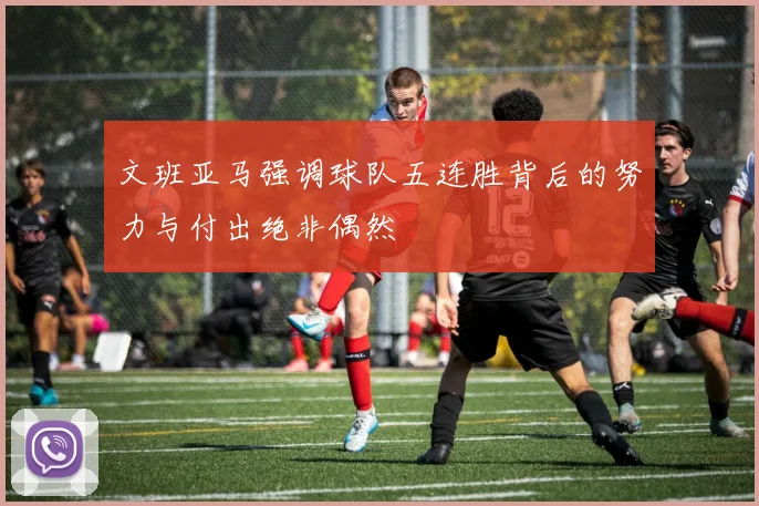 文班亚马强调球队五连胜背后的努力与付出绝非偶然