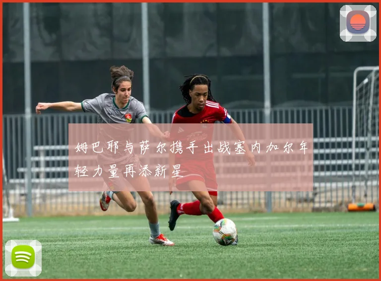 姆巴耶与萨尔携手出战塞内加尔年轻力量再添新星