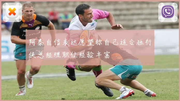 阿泰自信表达愿望称自己适合独行侠总经理职位经验丰富