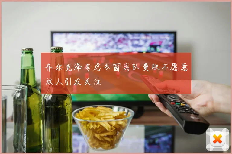 齐尔克泽考虑冬窗离队曼联不愿意放人引发关注