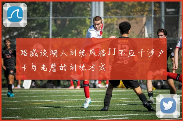 路威谈湖人训练风格JJ不应干涉卢卡与老詹的训练方式