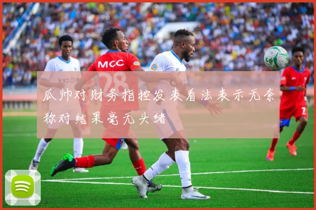 瓜帅对财务指控发表看法表示无奈称对结果毫无头绪