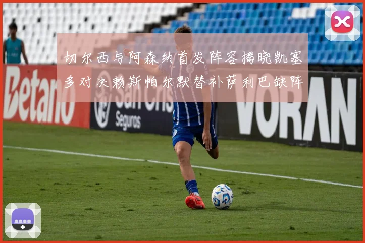 切尔西与阿森纳首发阵容揭晓凯塞多对决赖斯帕尔默替补萨利巴缺阵