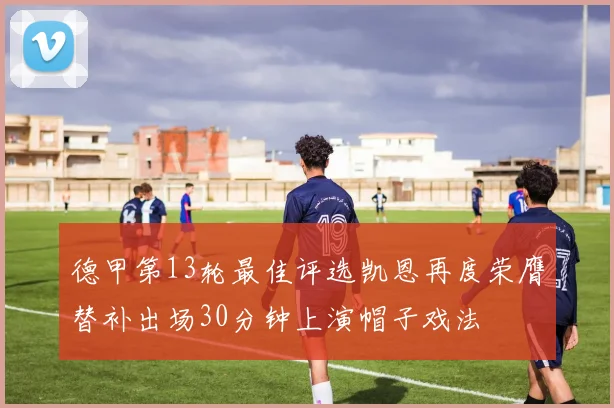 德甲第13轮最佳评选凯恩再度荣膺替补出场30分钟上演帽子戏法