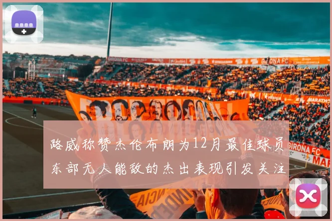 路威称赞杰伦布朗为12月最佳球员东部无人能敌的杰出表现引发关注