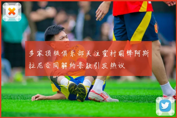 多家顶级俱乐部关注霍村前锋阿斯拉尼合同解约条款引发热议