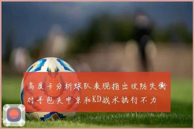 乌度卡分析球队表现指出攻防失衡对手包夹申京和KD战术执行不力