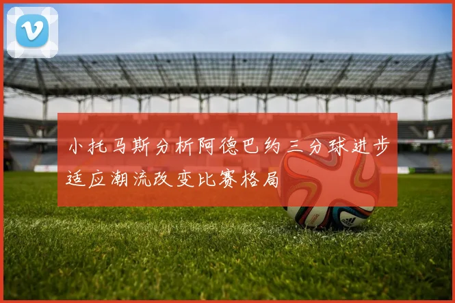 小托马斯分析阿德巴约三分球进步适应潮流改变比赛格局