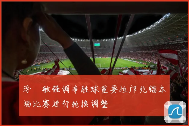 浮嶋敏强调净胜球重要性邝兆镭本场比赛进行轮换调整